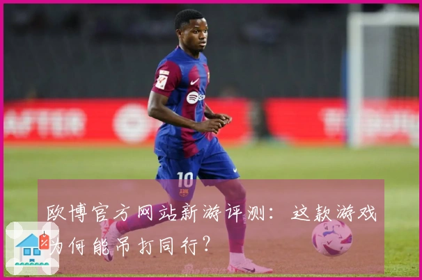 欧博官方网站新游评测：这款游戏为何能吊打同行？