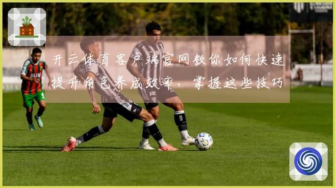 开云体育客户端官网教你如何快速提升角色养成效率，掌握这些技巧玩转游戏！