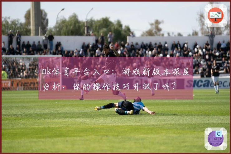 mk体育平台入口：游戏新版本深度分析，你的操作技巧升级了吗？