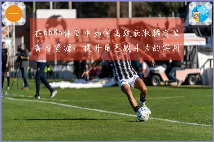 在6686体育中如何高效获取稀有装备与资源，提升角色战斗力的实用技巧