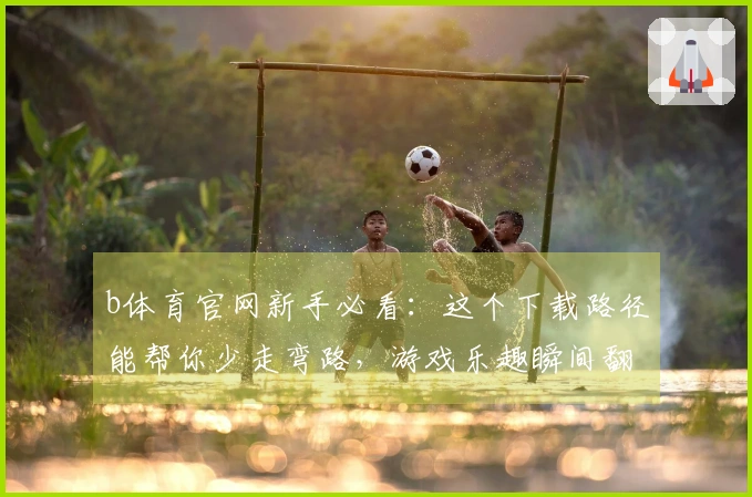 b体育官网新手必看：这个下载路径能帮你少走弯路，游戏乐趣瞬间翻倍