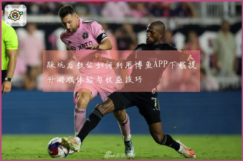 踩坑后教你如何利用博鱼APP下载提升游戏体验与收益技巧